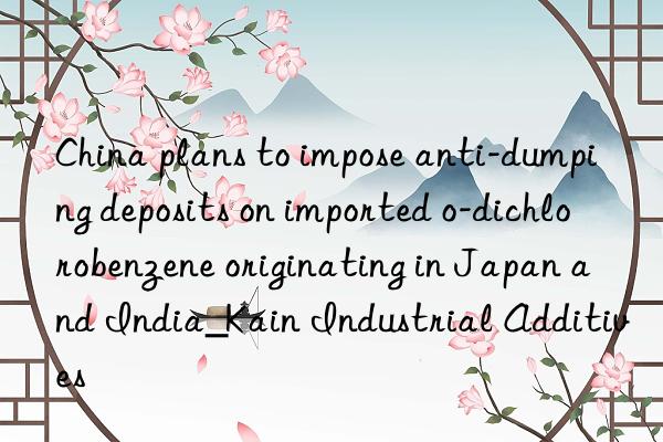 China plans to impose anti-dumping deposits on imported o-dichlorobenzene originating in Japan and India_Kain Industrial Additives