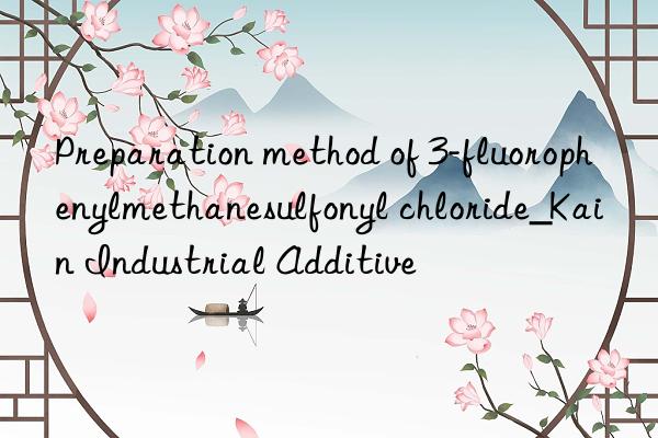 Preparation method of 3-fluorophenylmethanesulfonyl chloride_Kain Industrial Additive