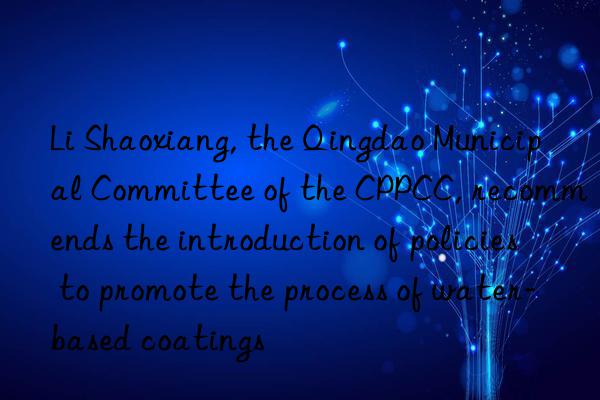 Li Shaoxiang, the Qingdao Municipal Committee of the CPPCC, recommends the introduction of policies to promote the process of water-based coatings