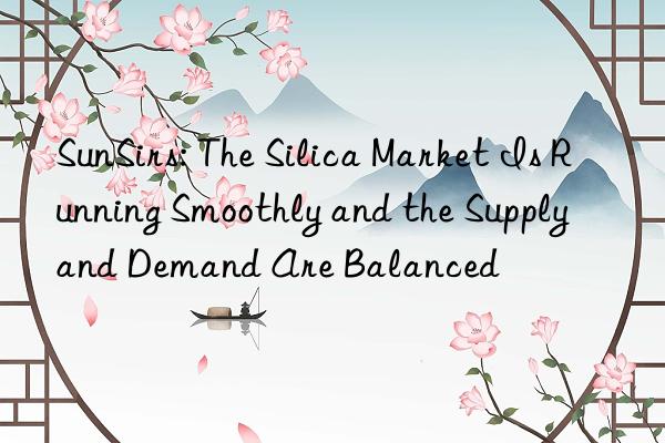 SunSirs: The Silica Market Is Running Smoothly and the Supply and Demand Are Balanced