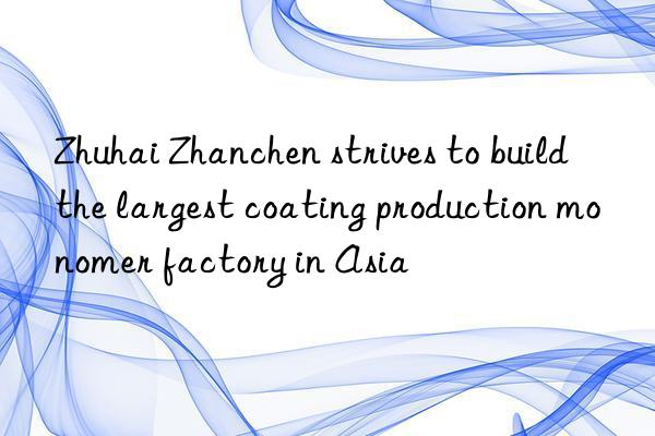 Zhuhai Zhanchen strives to build the largest coating production monomer factory in Asia