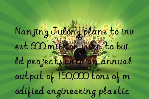 Nanjing Julong plans to invest 600 million yuan to build projects with an annual output of 150,000 tons of modified engineering plastics