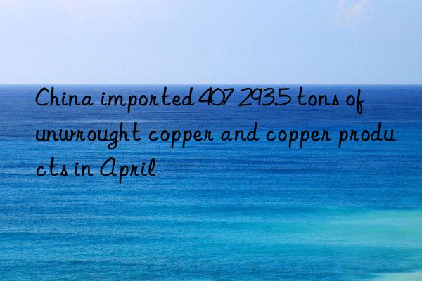 China imported 407 293.5 tons of unwrought copper and copper products in April