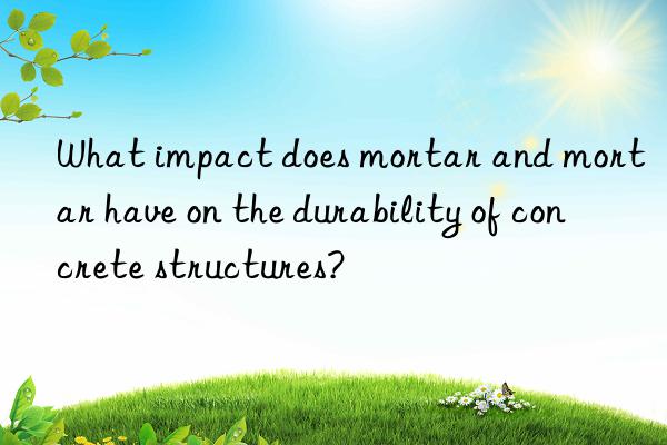 What impact does mortar and mortar have on the durability of concrete structures?