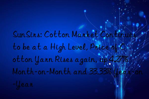 SunSirs: Cotton Market Continues to be at a High Level, Price of Cotton Yarn Rises again, up 4.27% Month-on-Month and 33.33% Year-on-Year