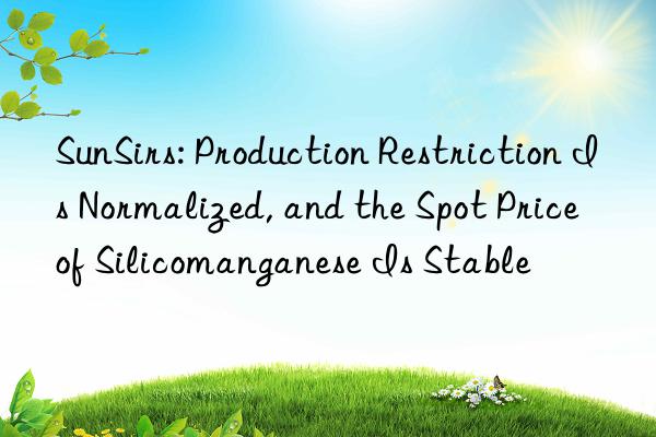 SunSirs: Production Restriction Is Normalized, and the Spot Price of Silicomanganese Is Stable