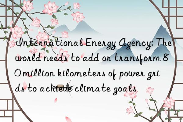 International Energy Agency: The world needs to add or transform 80 million kilometers of power grids to achieve climate goals