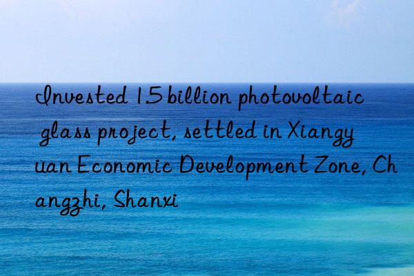 Invested 1.5 billion photovoltaic glass project, settled in Xiangyuan Economic Development Zone, Changzhi, Shanxi