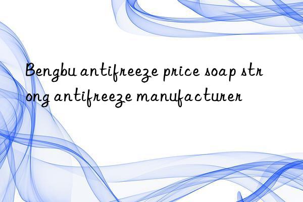 Bengbu antifreeze price soap strong antifreeze manufacturer