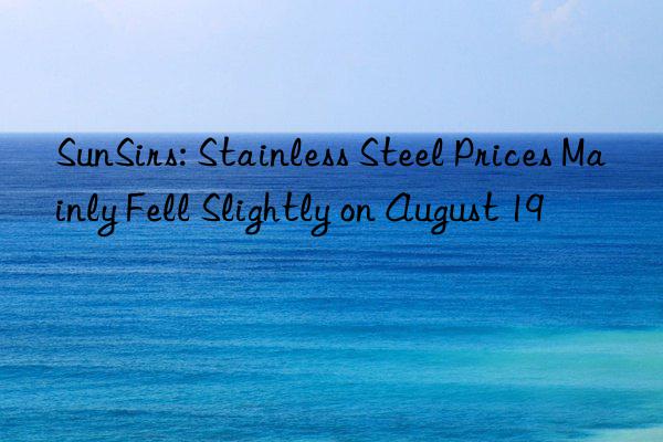 SunSirs: Stainless Steel Prices Mainly Fell Slightly on August 19