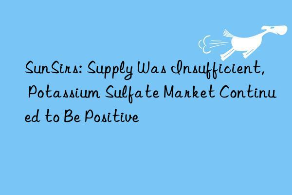 SunSirs: Supply Was Insufficient, Potassium Sulfate Market Continued to Be Positive