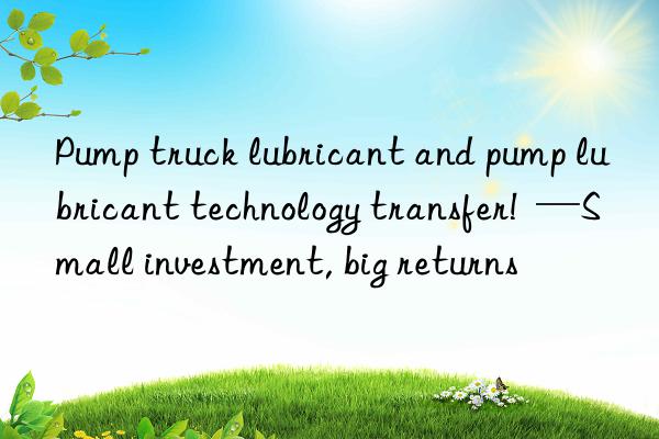 Pump truck lubricant and pump lubricant technology transfer!  —Small investment, big returns