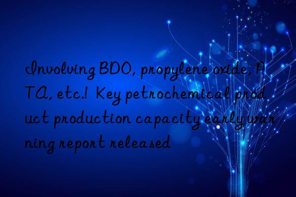 Involving BDO, propylene oxide, PTA, etc.!  Key petrochemical product production capacity early warning report released