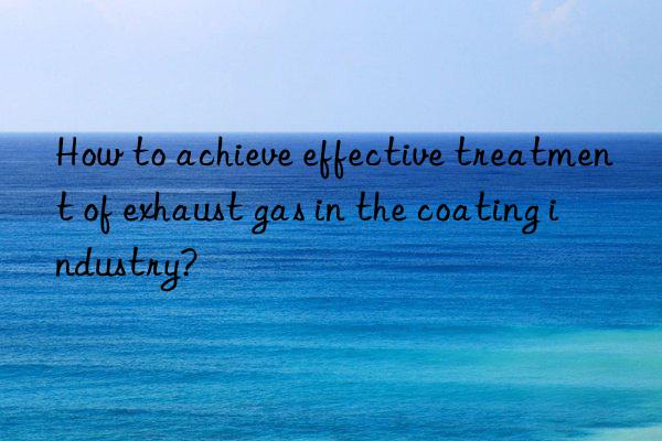 How to achieve effective treatment of exhaust gas in the coating industry?