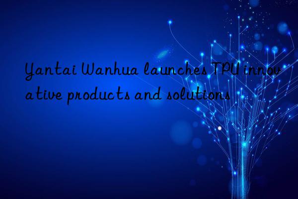 Yantai Wanhua launches TPU innovative products and solutions