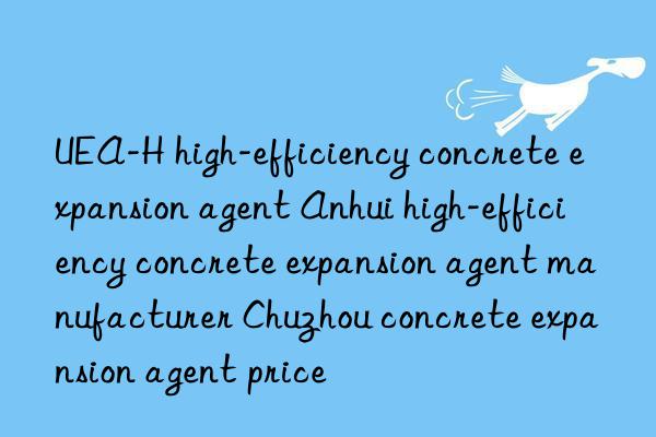 UEA-H high-efficiency concrete expansion agent Anhui high-efficiency concrete expansion agent manufacturer Chuzhou concrete expansion agent price