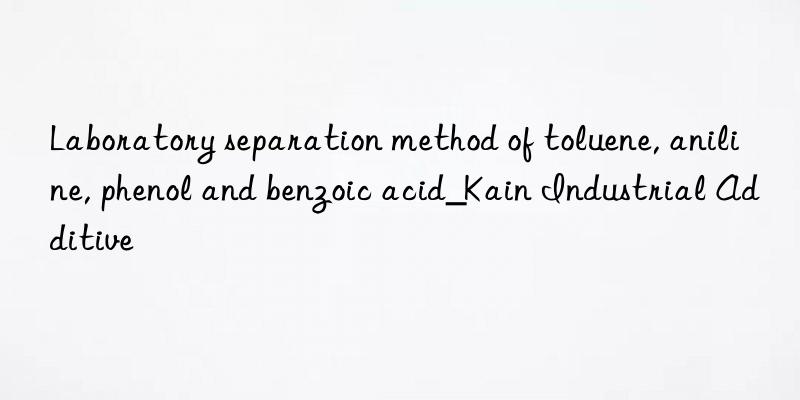 Laboratory separation method of toluene, aniline, phenol and benzoic acid_Kain Industrial Additive