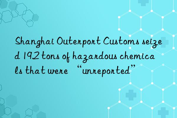 Shanghai Outerport Customs seized 19.2 tons of hazardous chemicals that were “unreported”