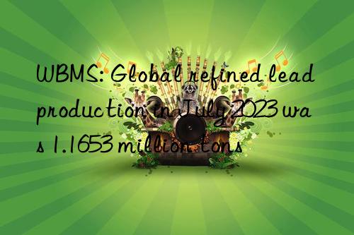 WBMS: Global refined lead production in July 2023 was 1.1653 million tons