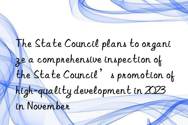 The State Council plans to organize a comprehensive inspection of the State Council’s promotion of high-quality development in 2023 in November