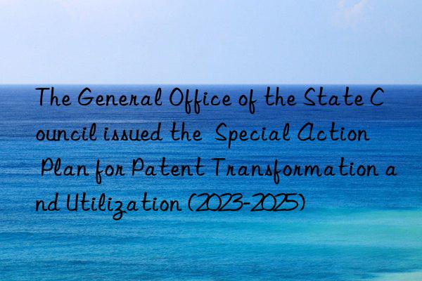 The General Office of the State Council issued the  Special Action Plan for Patent Transformation and Utilization (2023-2025)