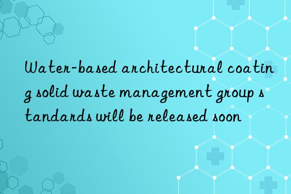 Water-based architectural coating solid waste management group standards will be released soon