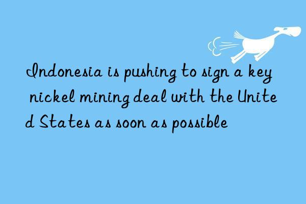 Indonesia is pushing to sign a key nickel mining deal with the United States as soon as possible