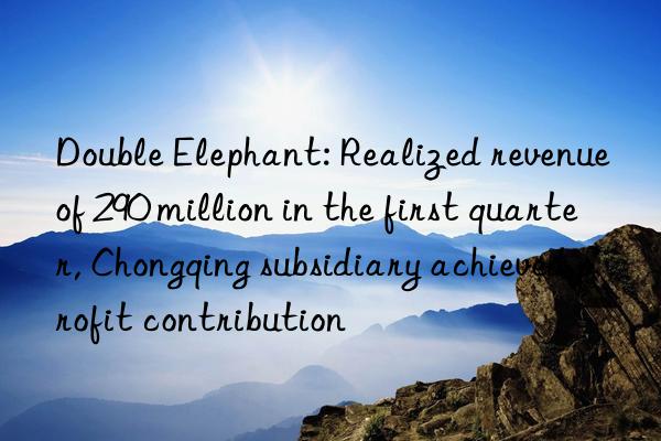 Double Elephant: Realized revenue of 290 million in the first quarter, Chongqing subsidiary achieved profit contribution