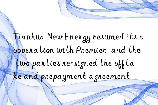 Tianhua New Energy resumed its cooperation with Premier  and the two parties re-signed the offtake and prepayment agreement