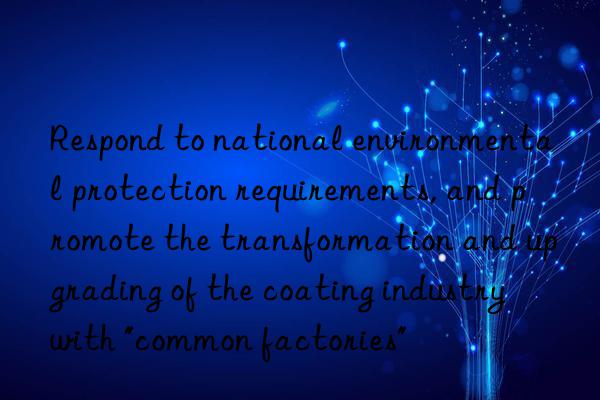 Respond to national environmental protection requirements, and promote the transformation and upgrading of the coating industry with "common factories"