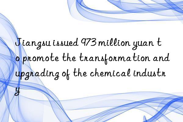 Jiangsu issued 973 million yuan to promote the transformation and upgrading of the chemical industry