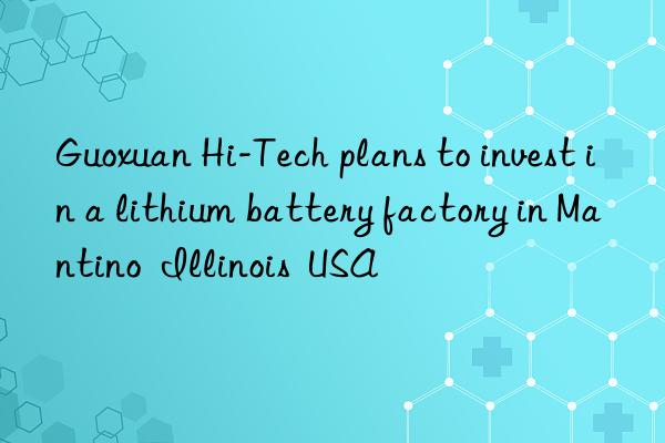 Guoxuan Hi-Tech plans to invest in a lithium battery factory in Mantino  Illinois  USA