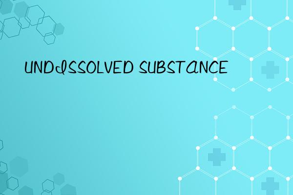 UNDISSOLVED SUBSTANCE