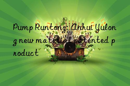 Pump Runtong: Anhui Yulong new material patented product