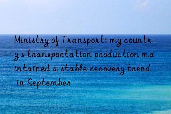 Ministry of Transport: my country s transportation production maintained a stable recovery trend in September