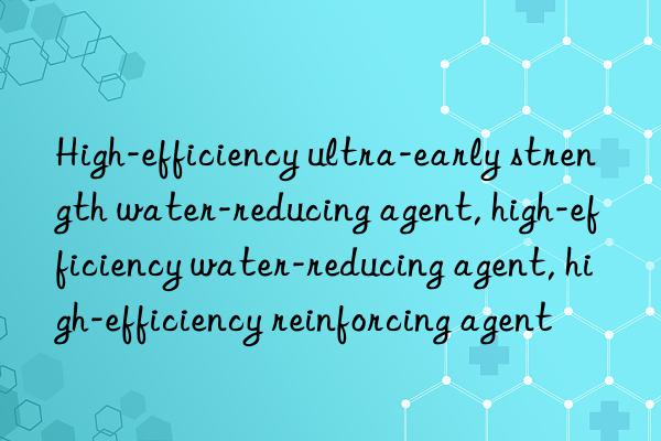 High-efficiency ultra-early strength water-reducing agent, high-efficiency water-reducing agent, high-efficiency reinforcing agent