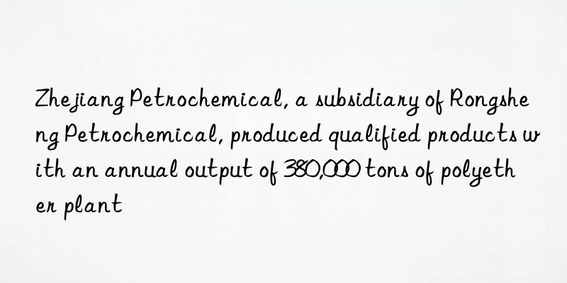 Zhejiang Petrochemical, a subsidiary of Rongsheng Petrochemical, produced qualified products with an annual output of 380,000 tons of polyether plant