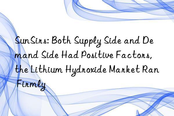 SunSirs: Both Supply Side and Demand Side Had Positive Factors, the Lithium Hydroxide Market Ran Firmly