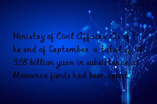 Ministry of Civil Affairs: As of the end of September  a total of 143.68 billion yuan in subsistence allowance funds had been spent