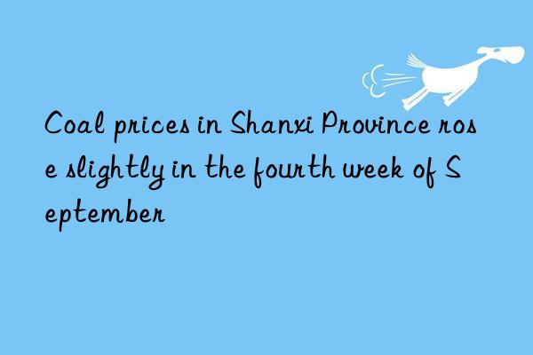 Coal prices in Shanxi Province rose slightly in the fourth week of September