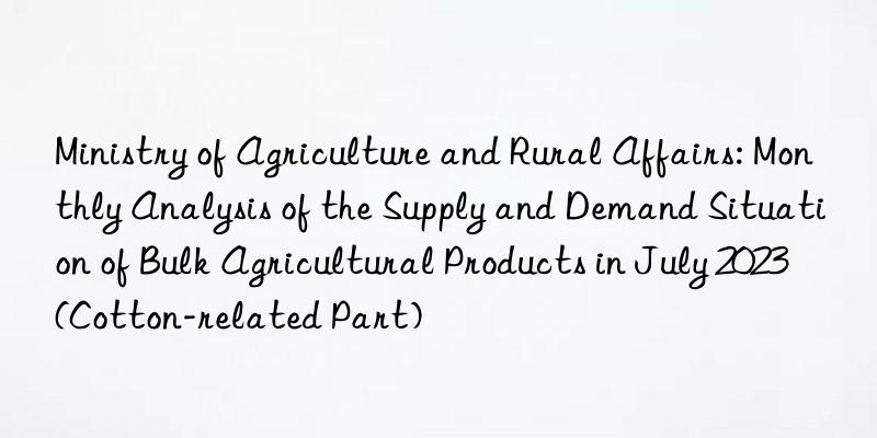 Ministry of Agriculture and Rural Affairs: Monthly Analysis of the Supply and Demand Situation of Bulk Agricultural Products in July 2023 (Cotton-related Part)