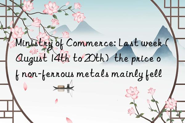 Ministry of Commerce: Last week (August 14th to 20th)  the price of non-ferrous metals mainly fell