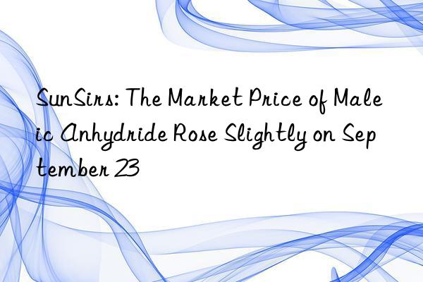 SunSirs: The Market Price of Maleic Anhydride Rose Slightly on September 23