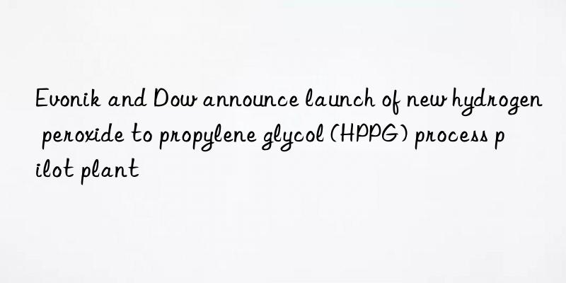 Evonik and Dow announce launch of new hydrogen peroxide to propylene glycol (HPPG) process pilot plant