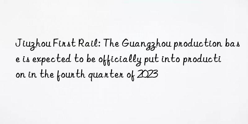 Jiuzhou First Rail: The Guangzhou production base is expected to be officially put into production in the fourth quarter of 2023