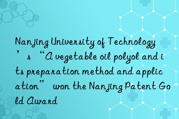 Nanjing University of Technology’s “A vegetable oil polyol and its preparation method and application” won the Nanjing Patent Gold Award