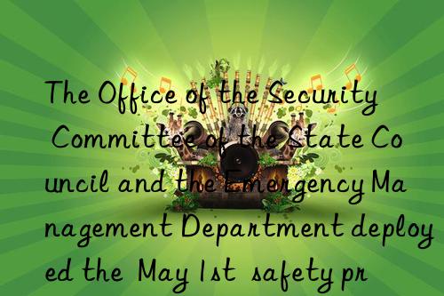 The Office of the Security Committee of the State Council and the Emergency Management Department deployed the  May 1st  safety precautions