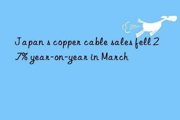 Japan s copper cable sales fell 2.7% year-on-year in March