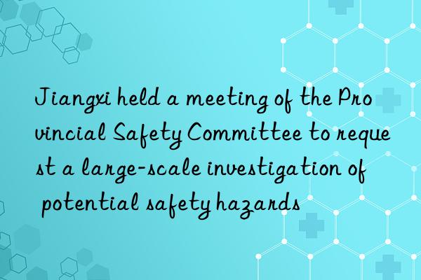 Jiangxi held a meeting of the Provincial Safety Committee to request a large-scale investigation of potential safety hazards