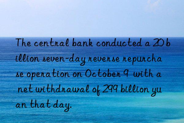 The central bank conducted a 20 billion seven-day reverse repurchase operation on October 9  with a net withdrawal of 299 billion yuan that day.